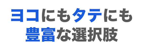 ヨコにもタテにも豊富な選択肢